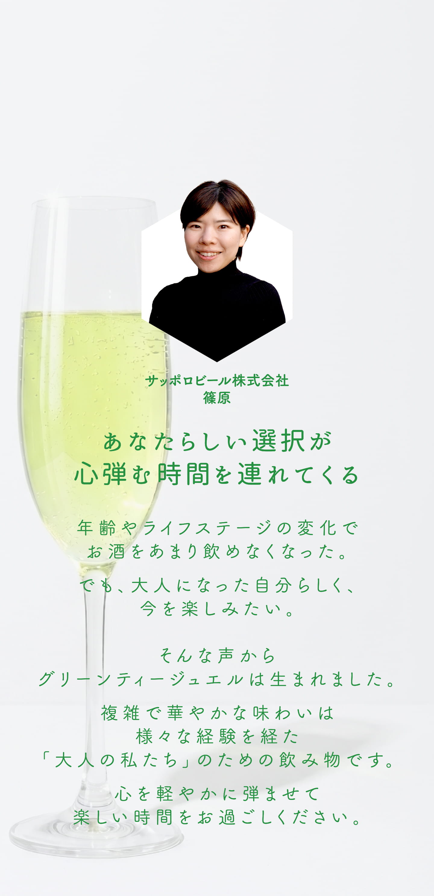 サッポロビール株式会社 篠原 あなたらしい選択が心弾む時間を連れてくる 年齢やライフステージの変化でお酒をあまり飲めなくなった。でも、大人になった自分らしく、今を楽しみたい。そんな声からグリーンティージュエルは生まれました。複雑で華やかな味わいは様々な経験を経た「大人の私たち」のための飲み物です。心を軽やかに弾ませて楽しい時間をお過ごしください。