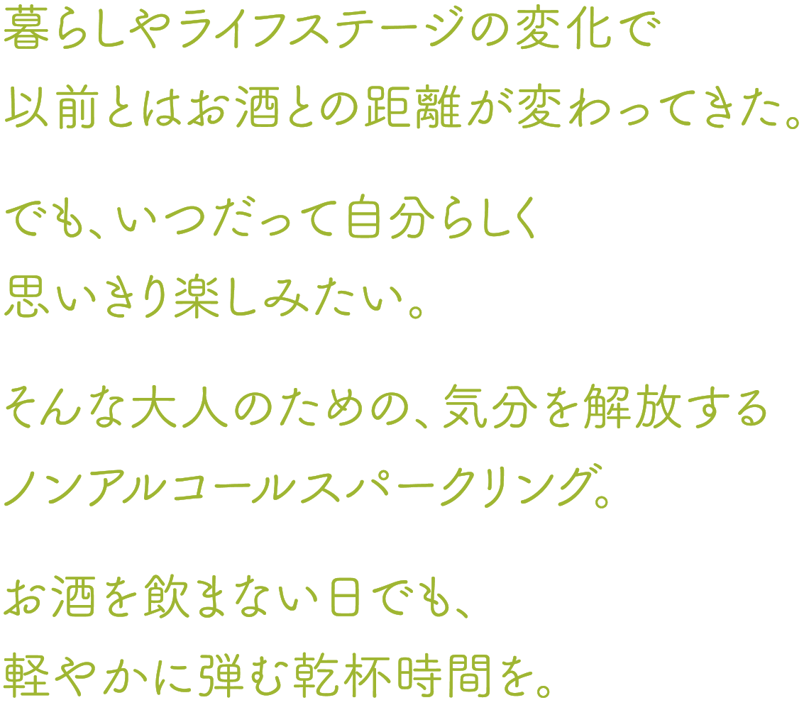 暮らしやライフステージの変化で以前とはお酒との距離が変わってきた。でも、いつだって自分らしく思いきり楽しみたい。そんな大人のための、気分を解放するノンアルコールスパークリング。お酒を飲まない日でも、軽やかに弾む乾杯時間を。 