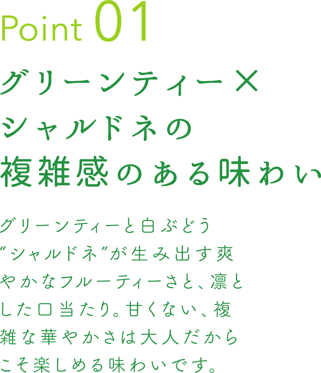 Point 01 グリーンティー×シャルドネの複雑感のある味わい グリーンティーと白ぶどう”シャルドネ” が生み出す爽やかなフルーティーさと、凛とした口当たり。甘くない、複雑な華やかさは大人だからこそ楽しめる味わいです。