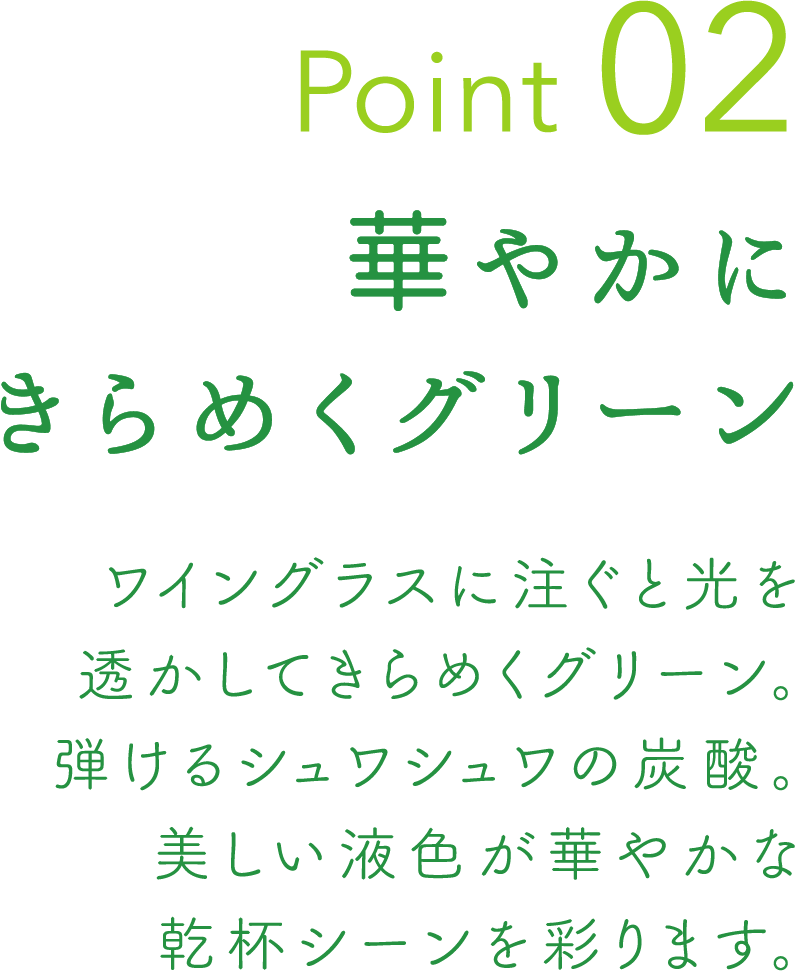 Point 02 華やかにきらめくグリーン ワイングラスに注ぐと光を透かしてきらめくグリーン。弾けるシュワシュワの炭酸。美しい液色が華やかな乾杯シーンを彩ります。
