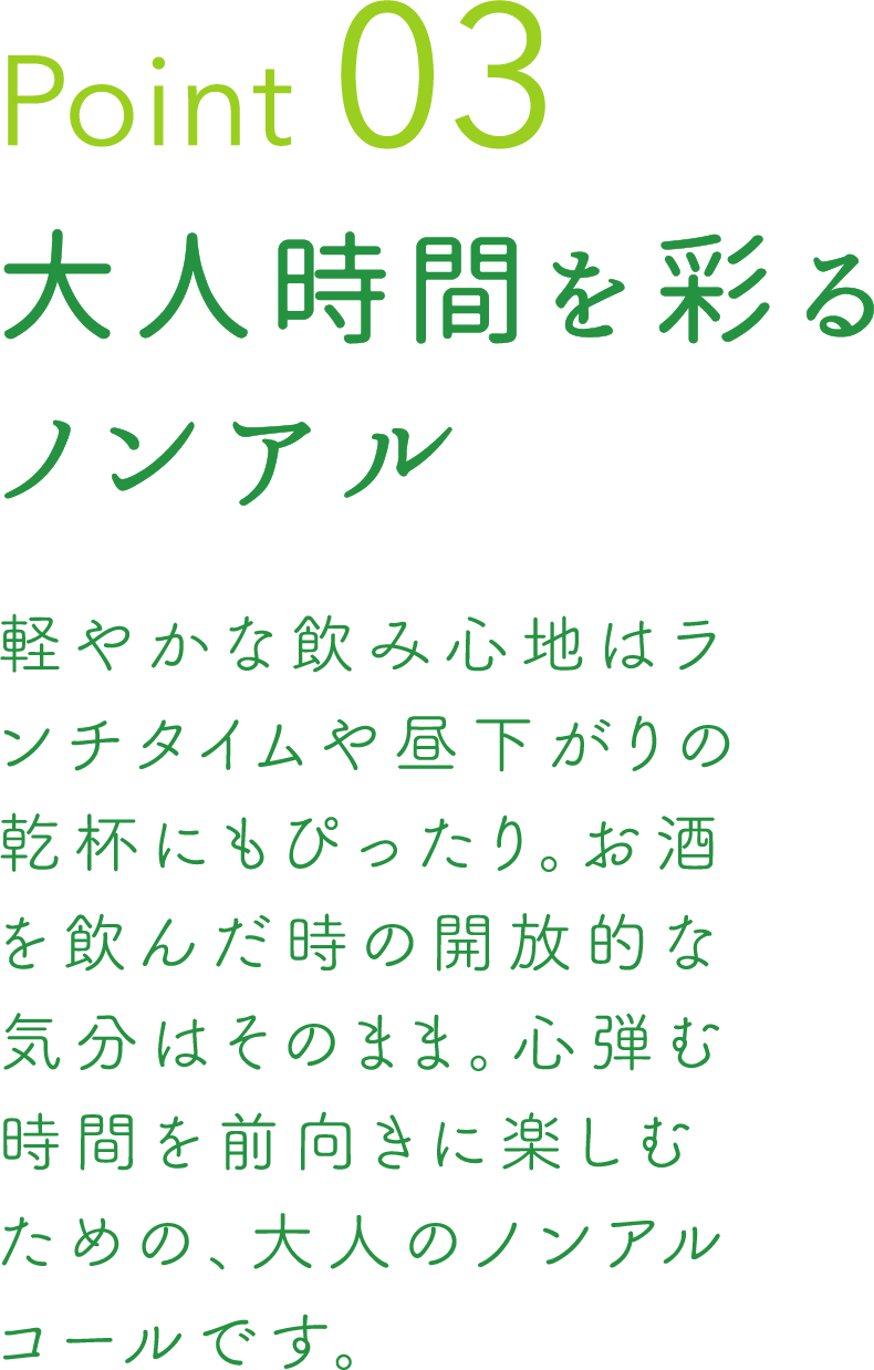 Point 03 大人時間を彩るノンアル 軽やかな飲み心地はランチタイムや昼下がりの乾杯にもぴったり。お酒を飲んだ時の開放的な気分はそのまま。心弾む時間を前向きに楽しむための、大人のノンアルコールです。